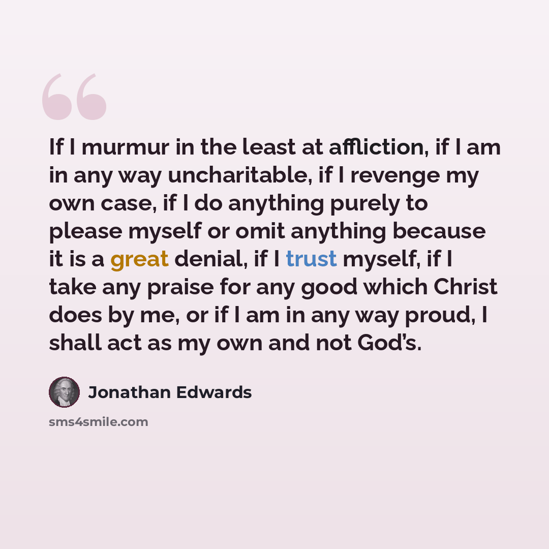 “If I murmur in the least at affliction, if I am in any way uncharitable, if I revenge my own case, if I do anything purely to please myself or omit anything because it is a great denial, if I trust myself, if I take any praise for any good which Christ does by me, or if I am in any way proud, I…” quote by Jonathan Edwards