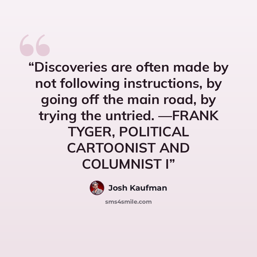 “Discoveries are often made by not following instructions, by going off the main road, by trying the untried. —FRANK TYGER, POLITICAL CARTOONIST AND COLUMNIST I” quote by Josh Kaufman