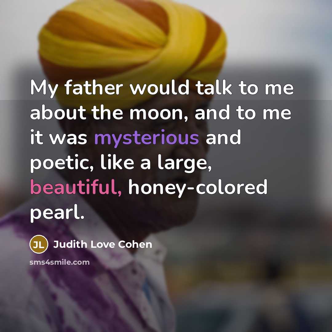 “My father would talk to me about the moon, and to me it was mysterious and poetic, like a large, beautiful, honey-colored pearl.” quote by Judith Love Cohen