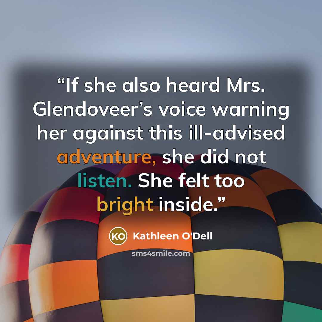 “If she also heard Mrs. Glendoveer’s voice warning her against this ill-advised adventure, she did not listen. She felt too bright inside.” quote by Kathleen O'Dell