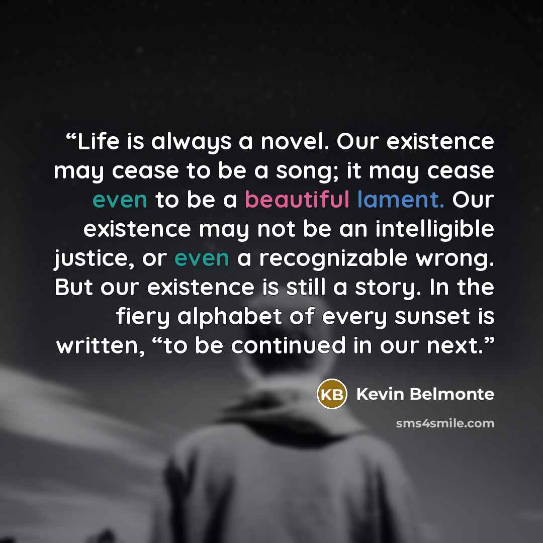 “Life is always a novel. Our existence may cease to be a song; it may cease even to be a beautiful lament. Our existence may not be an intelligible justice, or even a recognizable wrong. But our existence is still a story. In the fiery alphabet of every sunset is written, “to be continued in our…” quote by Kevin Belmonte