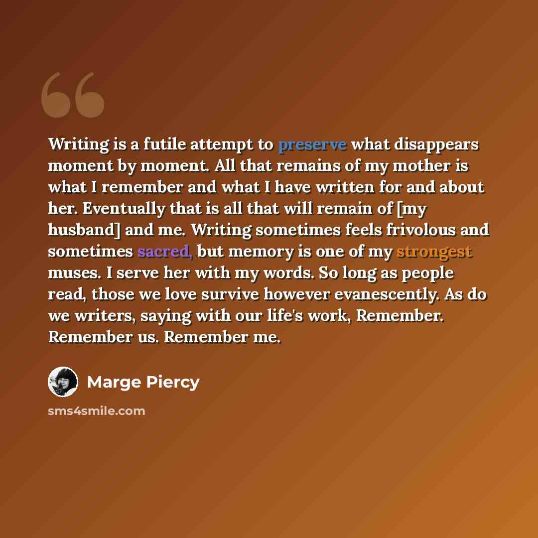 “Writing is a futile attempt to preserve what disappears moment by moment. All that remains of my mother is what I remember and what I have written for and about her. Eventually that is all that will remain of [my husband] and me. Writing sometimes feels frivolous and sometimes sacred, but memory…” quote by Marge Piercy