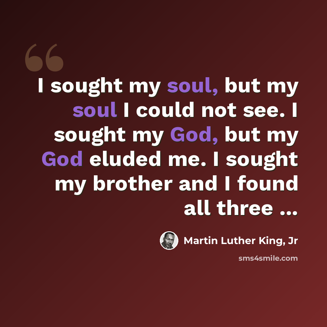 “I sought my soul, but my soul I could not see. I sought my God, but my God eluded me. I sought my brother and I found all three ...” quote by Martin Luther King, Jr
