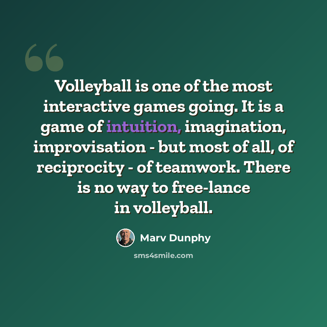 “Volleyball is one of the most interactive games going. It is a game of intuition, imagination, improvisation - but most of all, of reciprocity - of teamwork. There is no way to free-lance in volleyball.” quote by Marv Dunphy