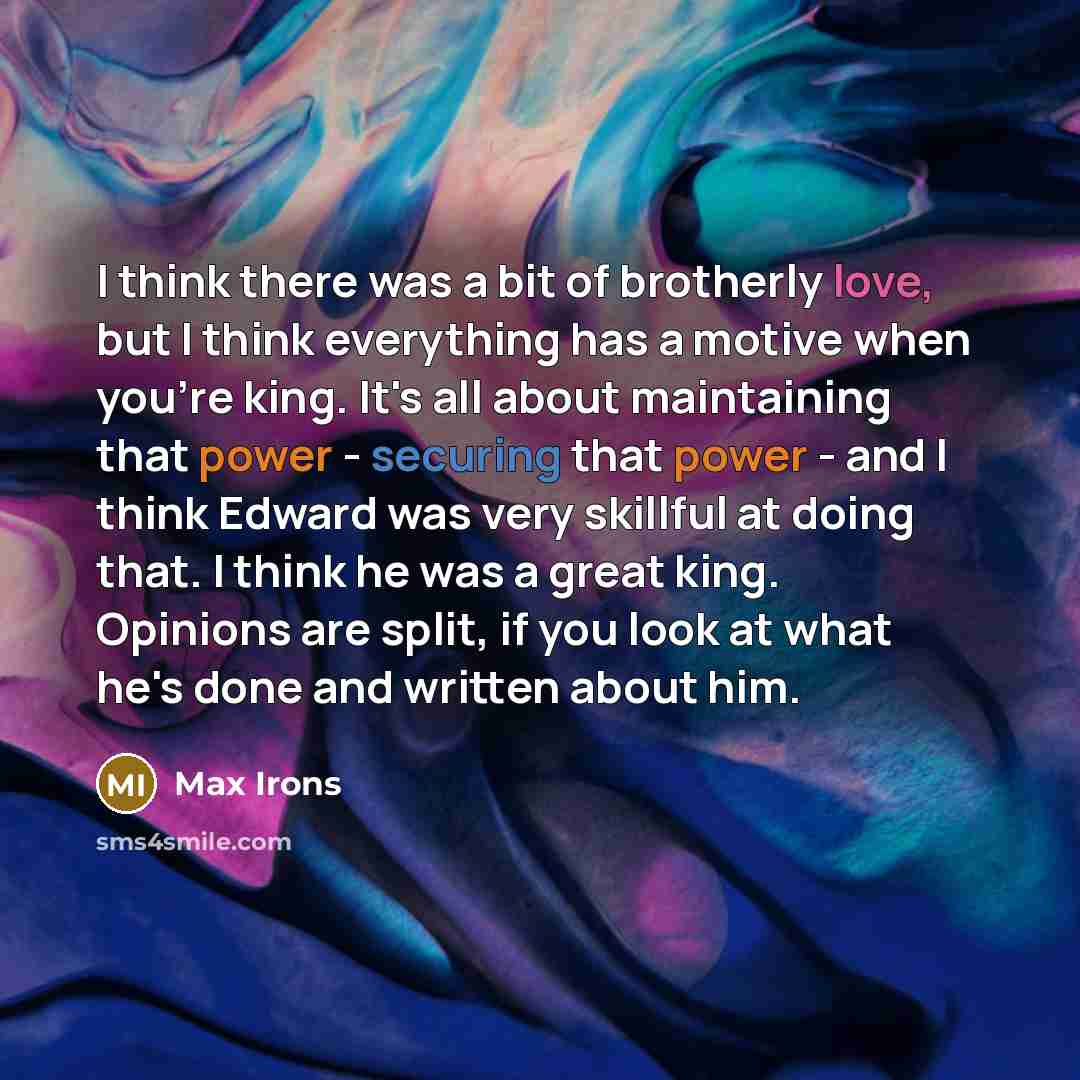 “I think there was a bit of brotherly love, but I think everything has a motive when you're king. It's all about maintaining that power - securing that power - and I think Edward was very skillful at doing that. I think he was a great king. Opinions are split, if you look at what he's done and…” quote by Max Irons