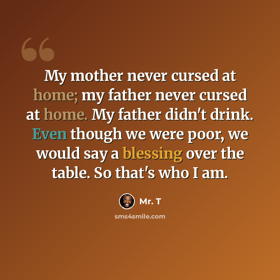 “My mother never cursed at home; my father never cursed at home. My father didn't drink. Even though we were poor, we would say a blessing over the table. So that's who I am.” quote by Mr. T