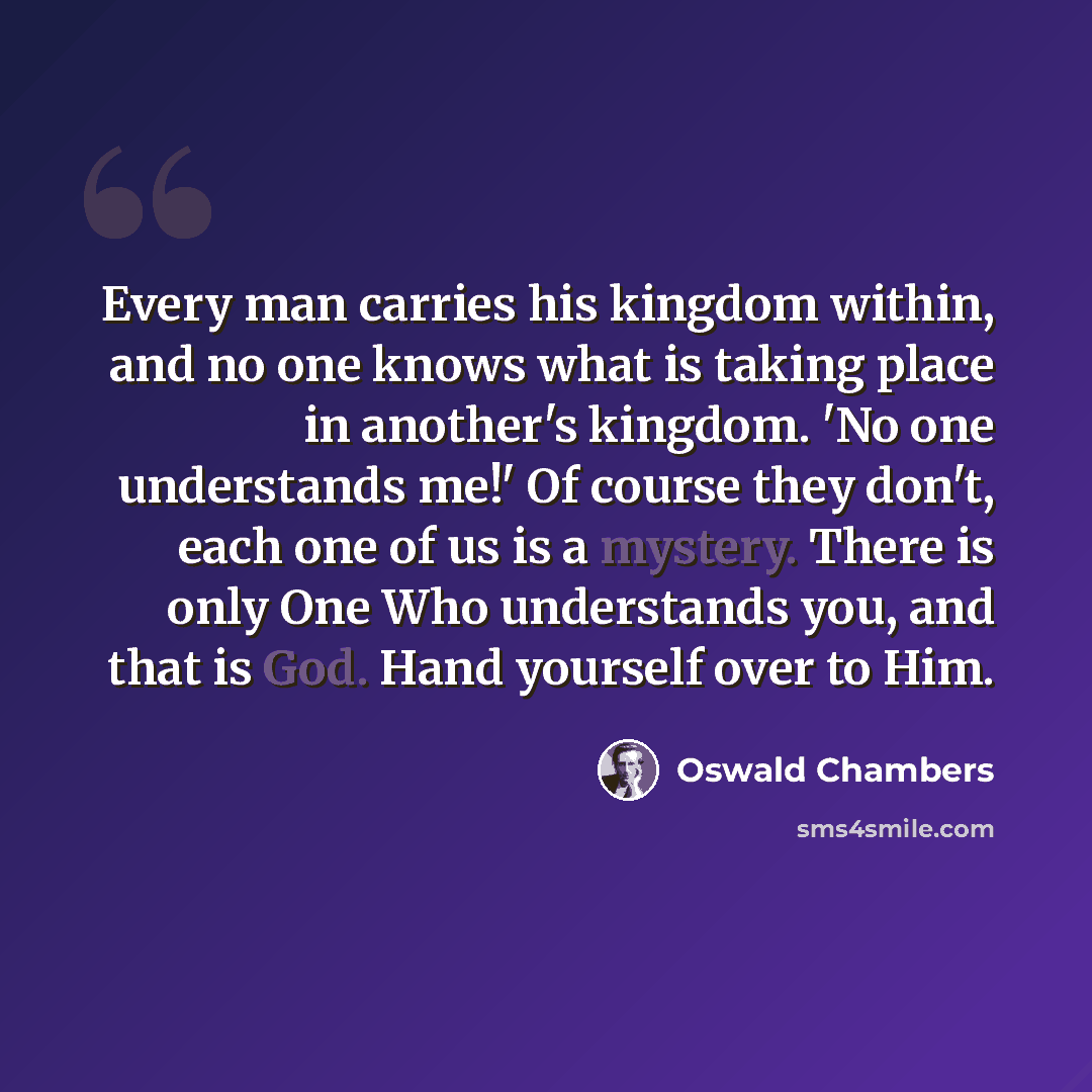 “Every man carries his kingdom within, and no one knows what is taking place in another's kingdom. 'No one understands me!' Of course they don't, each one of us is a mystery. There is only One Who understands you, and that is God. Hand yourself over to Him.” quote by Oswald Chambers