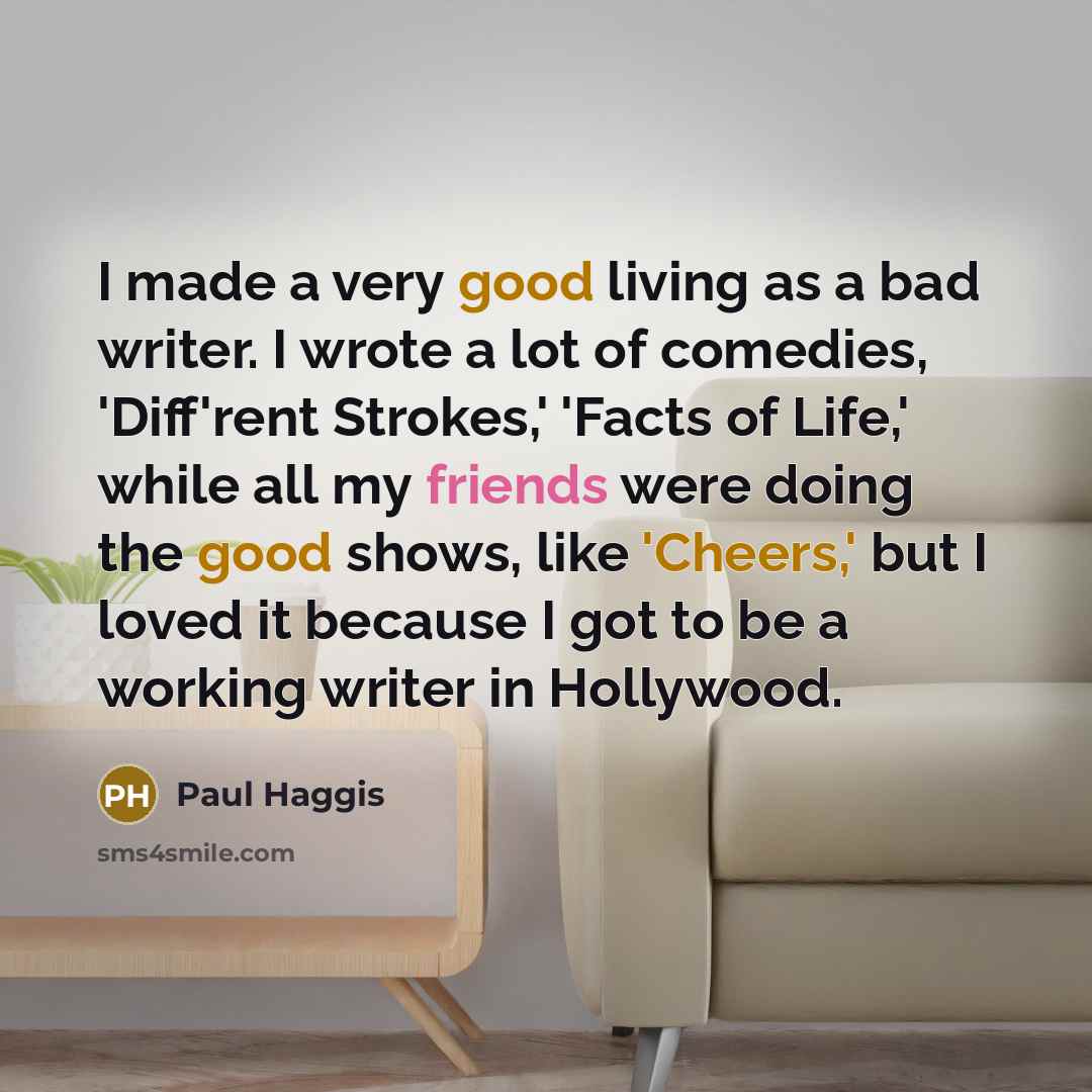 “I made a very good living as a bad writer. I wrote a lot of comedies, 'Diff'rent Strokes,' 'Facts of Life,' while all my friends were doing the good shows, like 'Cheers,' but I loved it because I got to be a working writer in Hollywood.” quote by Paul Haggis