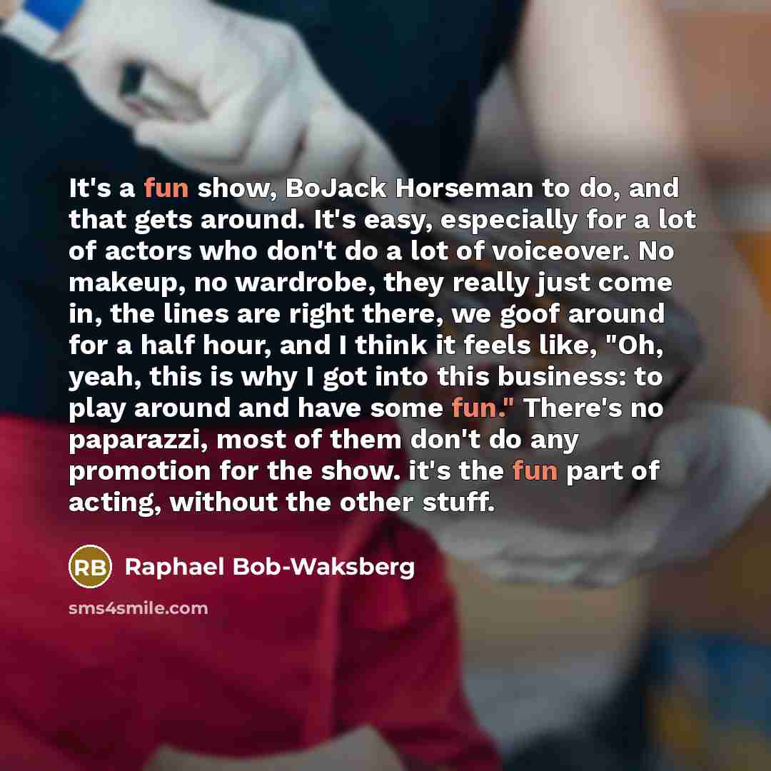 “It's a fun show, BoJack Horseman to do, and that gets around. It's easy, especially for a lot of actors who don't do a lot of voiceover. No makeup, no wardrobe, they really just come in, the lines are right there, we goof around for a half hour, and I think it feels like, "Oh, yeah, this is why I…” quote by Raphael Bob-Waksberg