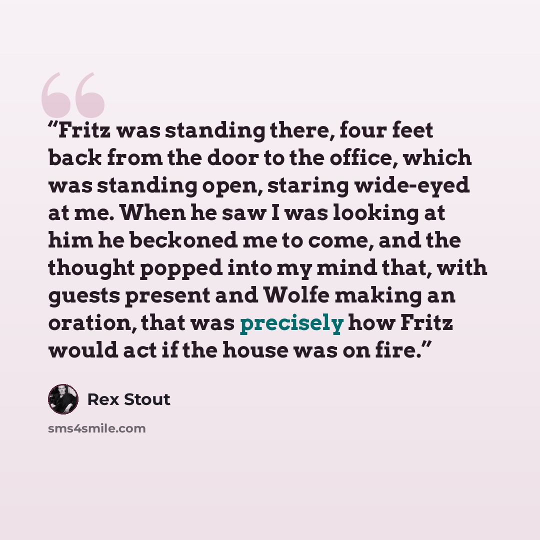 “Fritz was standing there, four feet back from the door to the office, which was standing open, staring wide-eyed at me. When he saw I was looking at him he beckoned me to come, and the thought popped into my mind that, with guests present and Wolfe making an oration, that was precisely how Fritz…” quote by Rex Stout