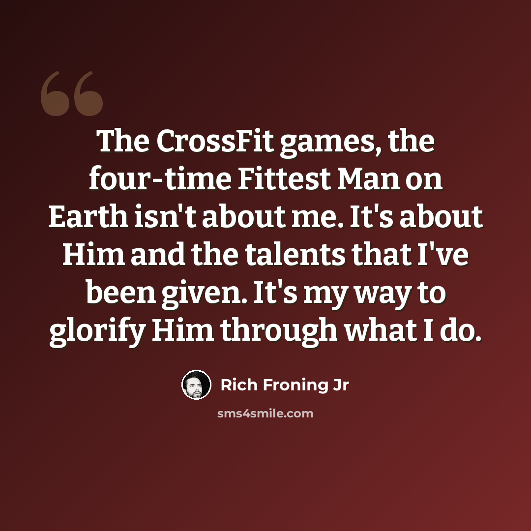 “The CrossFit games, the four-time Fittest Man on Earth isn't about me. It's about Him and the talents that I've been given. It's my way to glorify Him through what I do.” quote by Rich Froning Jr