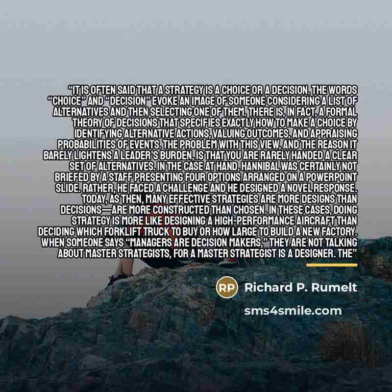 “It is often said that a strategy is a choice or a decision. The words “choice” and “decision” evoke an image of someone considering a list of alternatives and then selecting one of them. There is, in fact, a formal theory of decisions that specifies exactly how to make a choice by identifying…” quote by Richard P. Rumelt