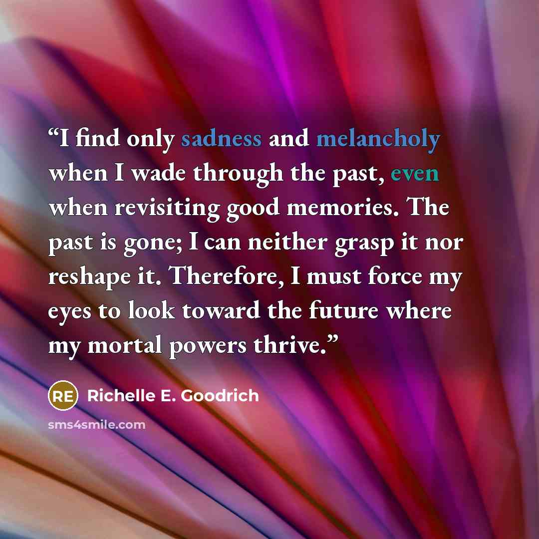 “I find only sadness and melancholy when I wade through the past, even when revisiting good memories. The past is gone; I can neither grasp it nor reshape it. Therefore, I must force my eyes to look toward the future where my mortal powers thrive.” quote by Richelle E. Goodrich