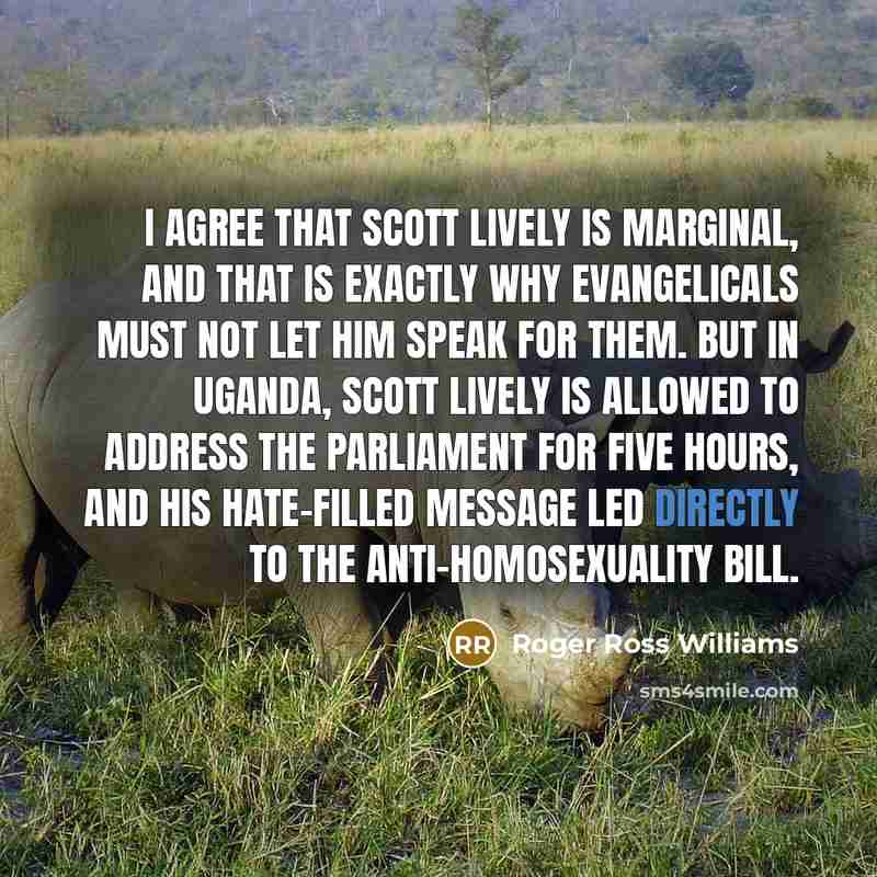 “I agree that Scott Lively is marginal, and that is exactly why evangelicals must not let him speak for them. But in Uganda, Scott Lively is allowed to address the parliament for five hours, and his hate-filled message led directly to the anti-homosexuality bill.” quote by Roger Ross Williams