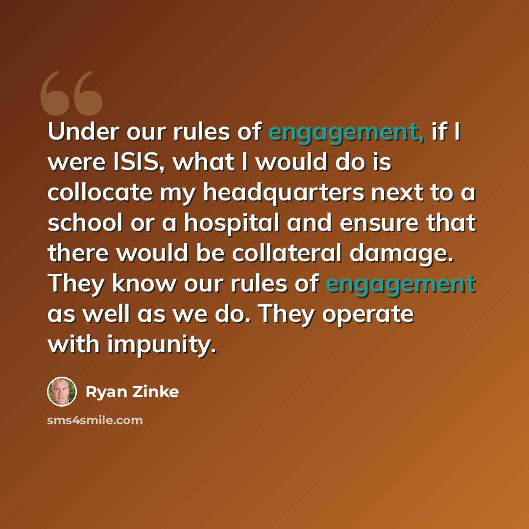 “Under our rules of engagement, if I were ISIS, what I would do is collocate my headquarters next to a school or a hospital and ensure that there would be collateral damage. They know our rules of engagement as well as we do. They operate with impunity.” quote by Ryan Zinke