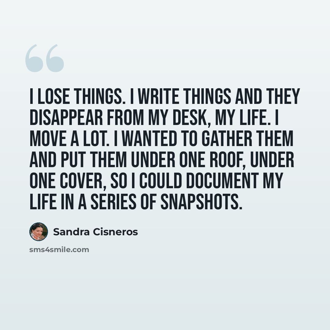 “I lose things. I write things and they disappear from my desk, my life. I move a lot. I wanted to gather them and put them under one roof, under one cover, so I could document my life in a series of snapshots.” quote by Sandra Cisneros