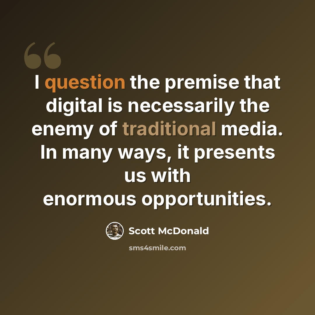 “I question the premise that digital is necessarily the enemy of traditional media. In many ways, it presents us with enormous opportunities.” quote by Scott McDonald