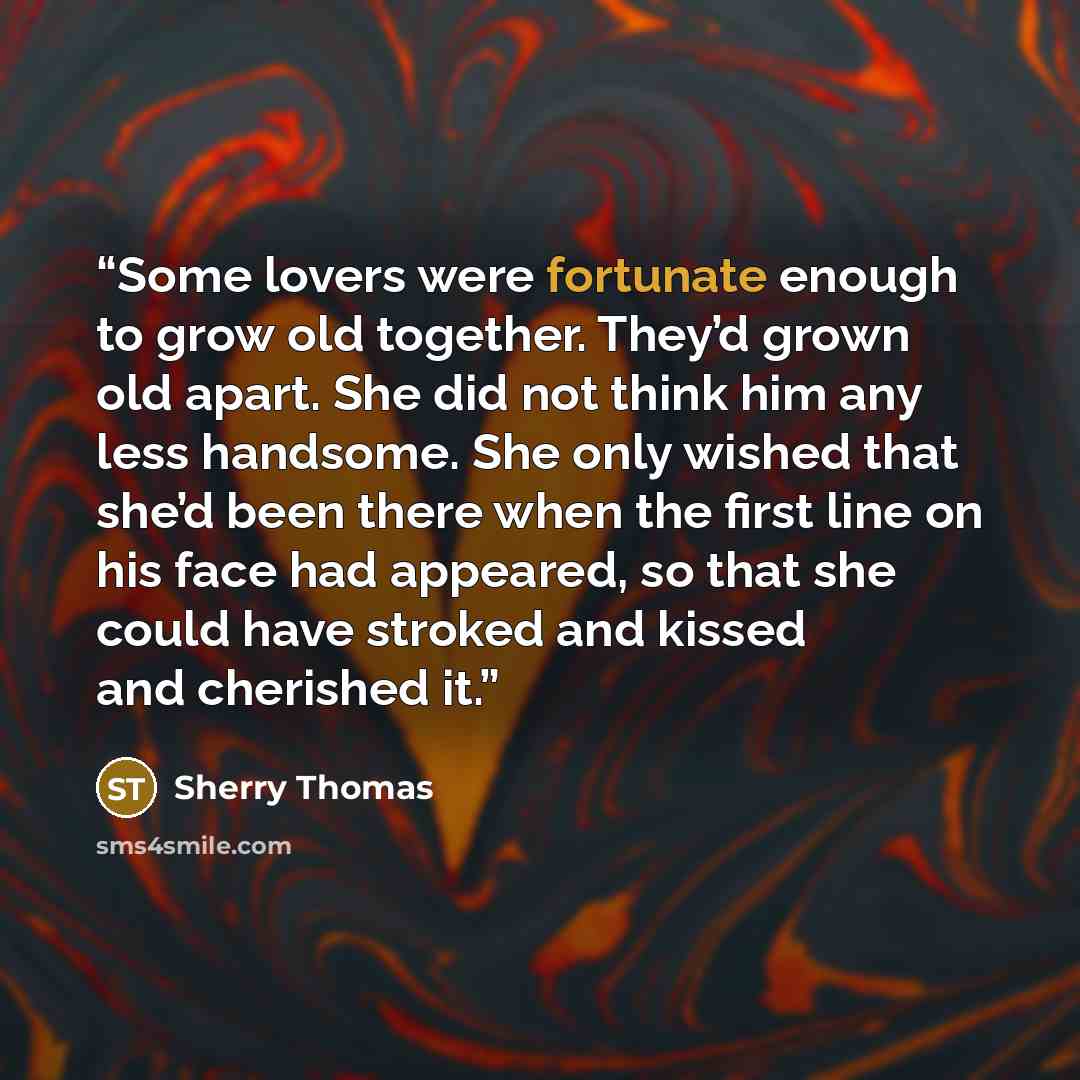 “Some lovers were fortunate enough to grow old together. They’d grown old apart. She did not think him any less handsome. She only wished that she’d been there when the first line on his face had appeared, so that she could have stroked and kissed and cherished it.” quote by Sherry Thomas