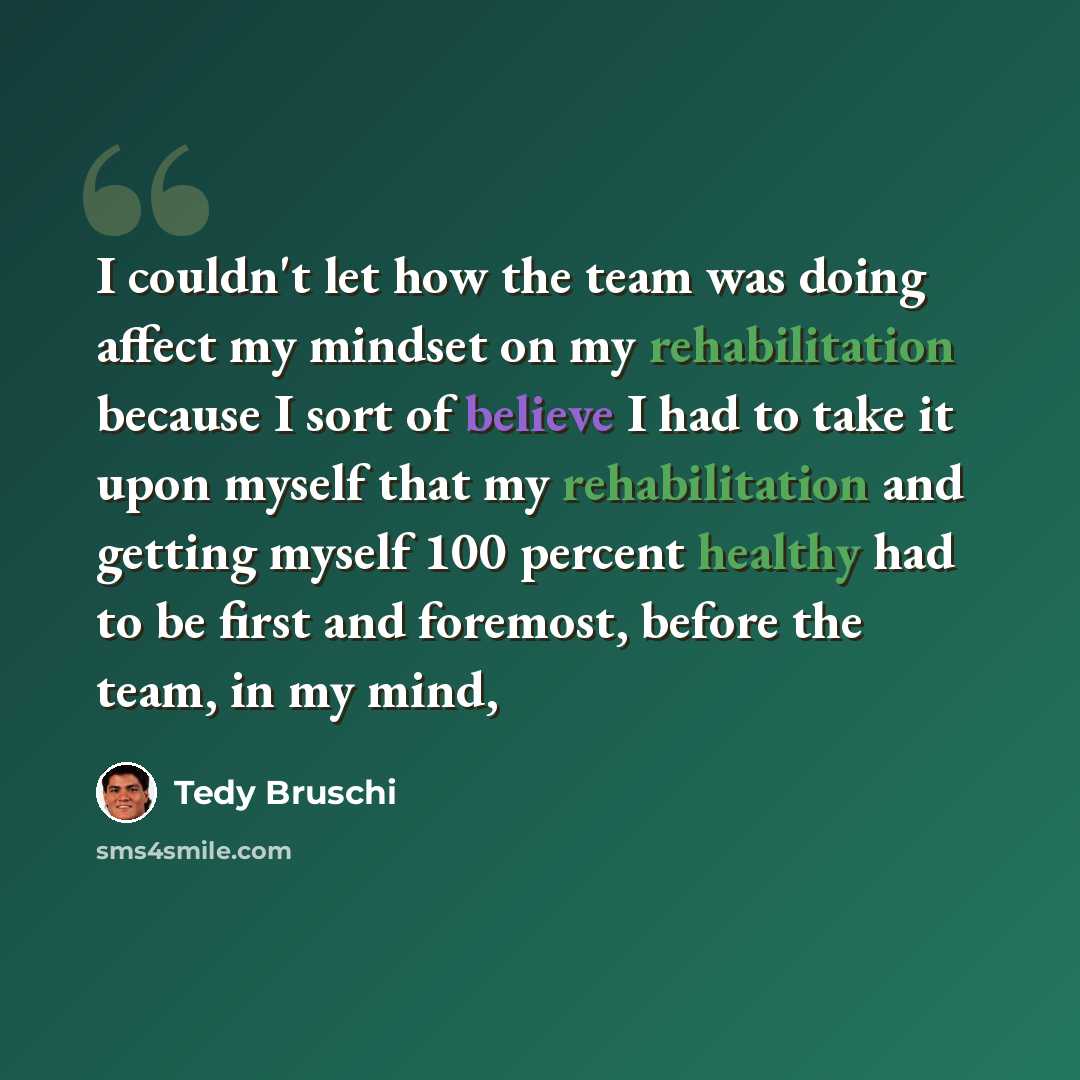 “I couldn't let how the team was doing affect my mindset on my rehabilitation because I sort of believe I had to take it upon myself that my rehabilitation and getting myself 100 percent healthy had to be first and foremost, before the team, in my mind,” quote by Tedy Bruschi