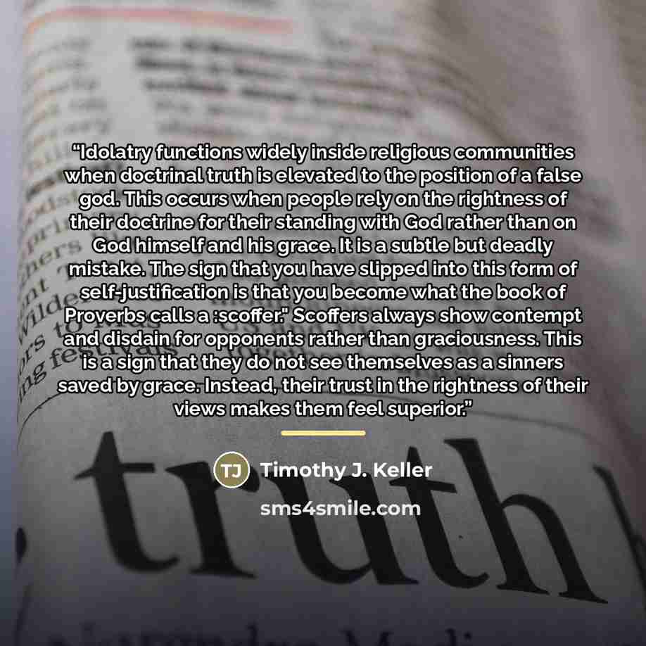 “Idolatry functions widely inside religious communities when doctrinal truth is elevated to the position of a false god. This occurs when people rely on the rightness of their doctrine for their standing with God rather than on God himself and his grace. It is a subtle but deadly mistake. The sign…” quote by Timothy J. Keller