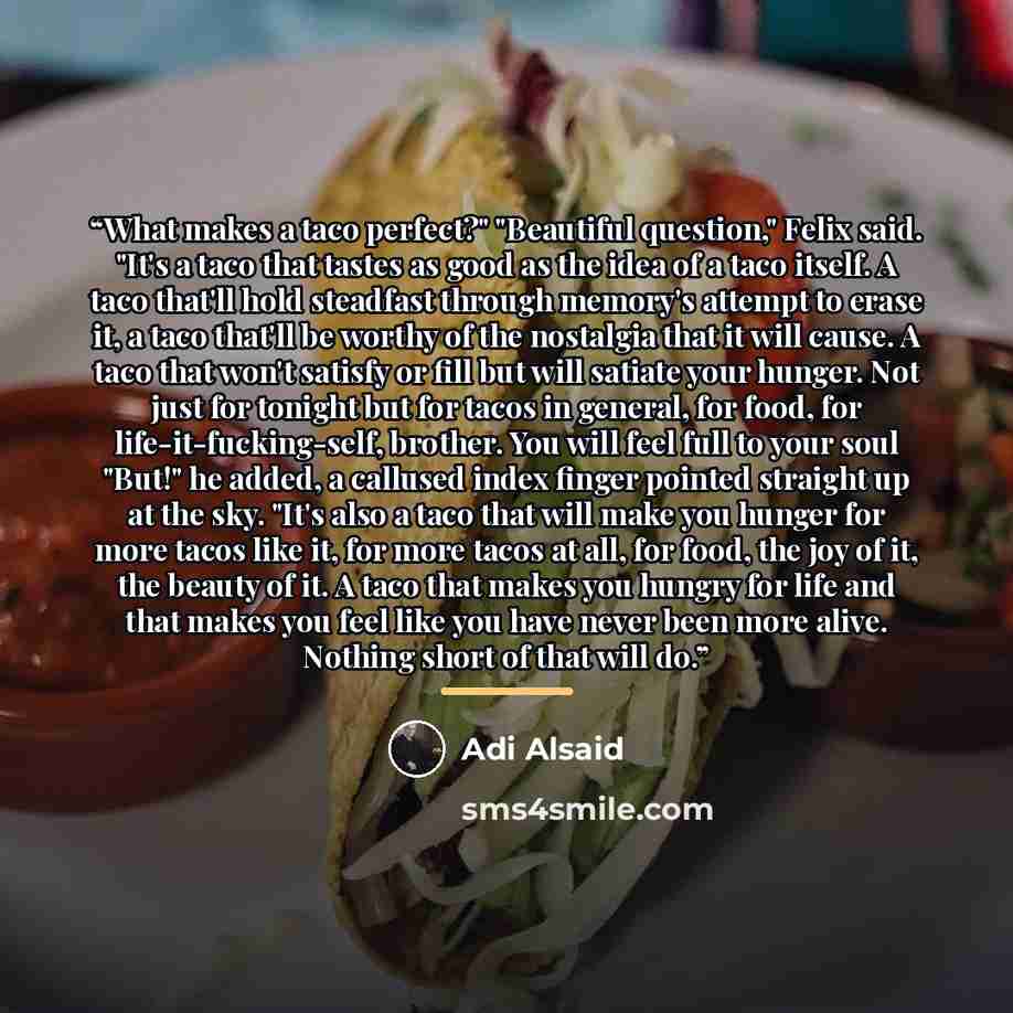 “What makes a taco perfect?" "Beautiful question," Felix said. "It's a taco that tastes as good as the idea of a taco itself. A taco that'll hold steadfast through memory's attempt to erase it, a taco that'll be worthy of the nostalgia that it will cause. A taco that won't satisfy or fill but will…” quote by Adi Alsaid