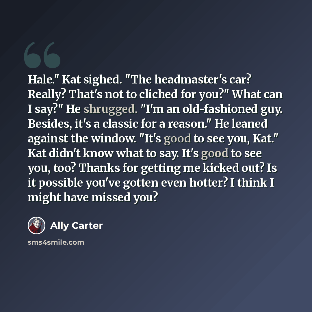 “Hale." Kat sighed. "The headmaster's car? Really? That's not to cliched for you?" What can I say?" He shrugged. "I'm an old-fashioned guy. Besides, it's a classic for a reason." He leaned against the window. "It's good to see you, Kat." Kat didn't know what to say. It's good to see you, too?…” quote by Ally Carter