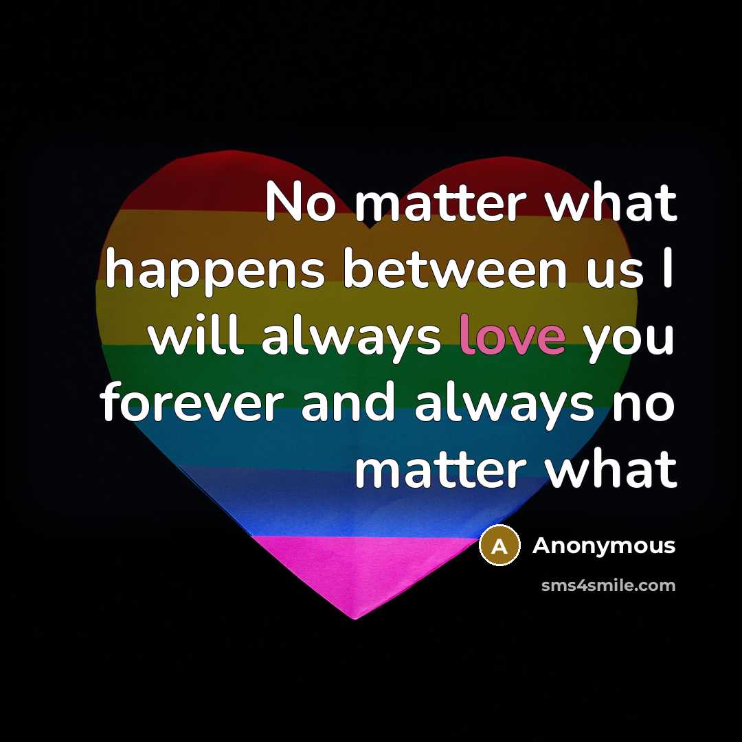 “No matter what happens between us I will always love you forever and always no matter what” quote by Anonymous