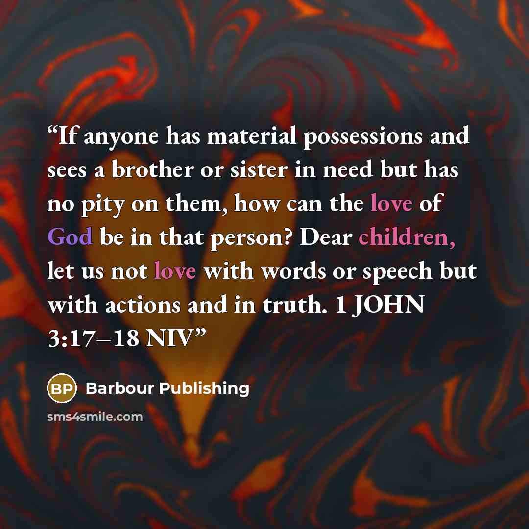 “If anyone has material possessions and sees a brother or sister in need but has no pity on them, how can the love of God be in that person? Dear children, let us not love with words or speech but with actions and in truth. 1 JOHN 3:17–18 NIV” quote by Barbour Publishing