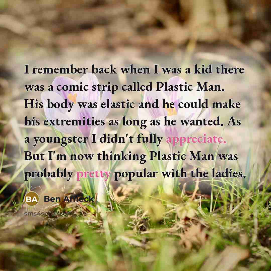 “I remember back when I was a kid there was a comic strip called Plastic Man. His body was elastic and he could make his extremities as long as he wanted. As a youngster I didn't fully appreciate. But I'm now thinking Plastic Man was probably pretty popular with the ladies.” quote by Ben Affleck