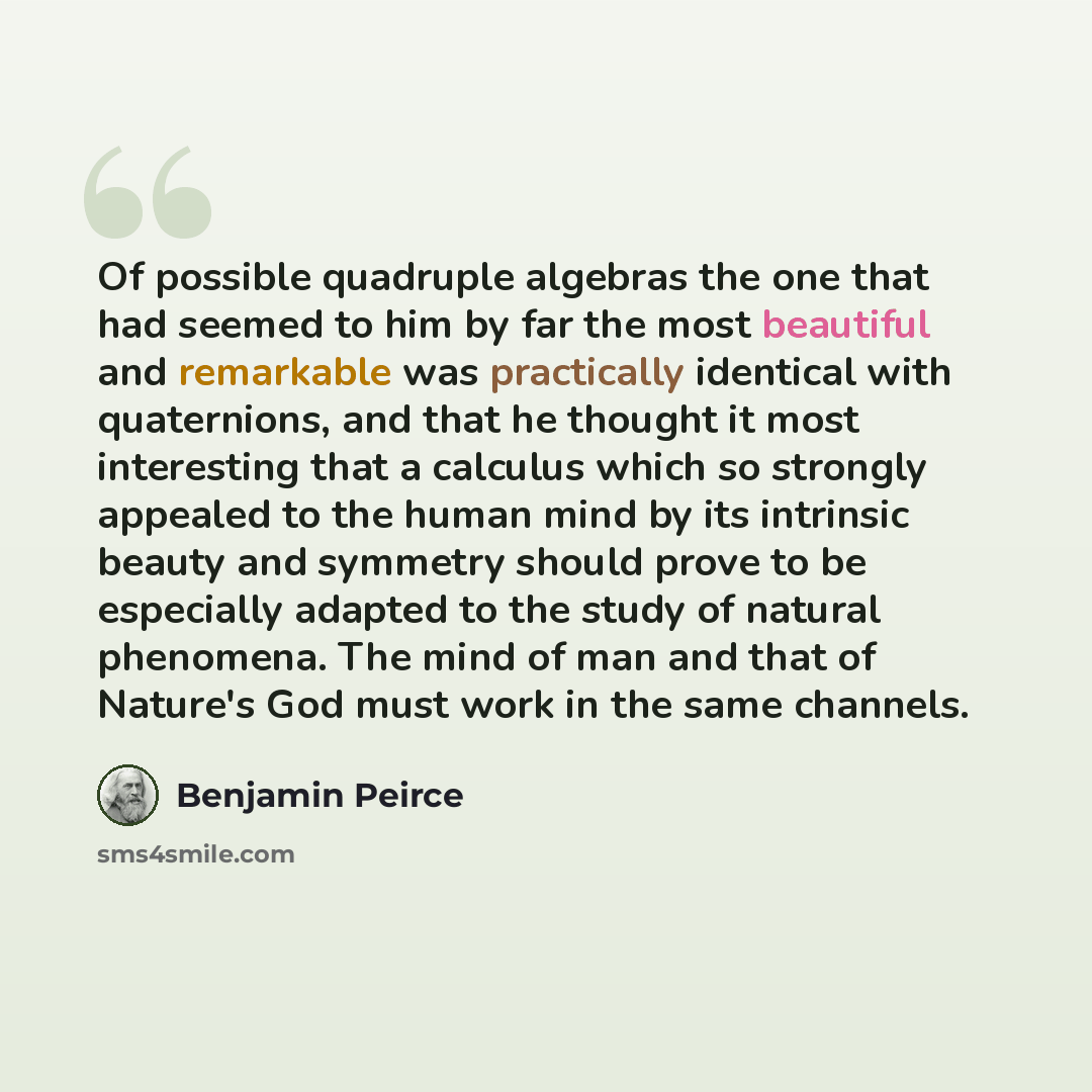 “Of possible quadruple algebras the one that had seemed to him by far the most beautiful and remarkable was practically identical with quaternions, and that he thought it most interesting that a calculus which so strongly appealed to the human mind by its intrinsic beauty and symmetry should prove…” quote by Benjamin Peirce