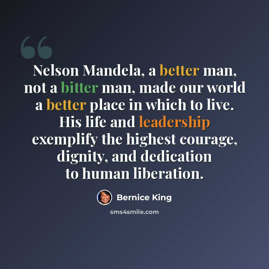 “Nelson Mandela, a better man, not a bitter man, made our world a better place in which to live. His life and leadership exemplify the highest courage, dignity, and dedication to human liberation.” quote by Bernice King