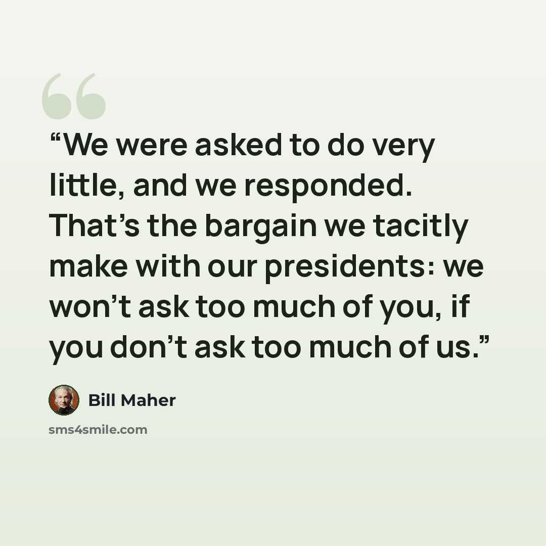 “We were asked to do very little, and we responded. That's the bargain we tacitly make with our presidents: we won't ask too much of you, if you don't ask too much of us.” quote by Bill Maher
