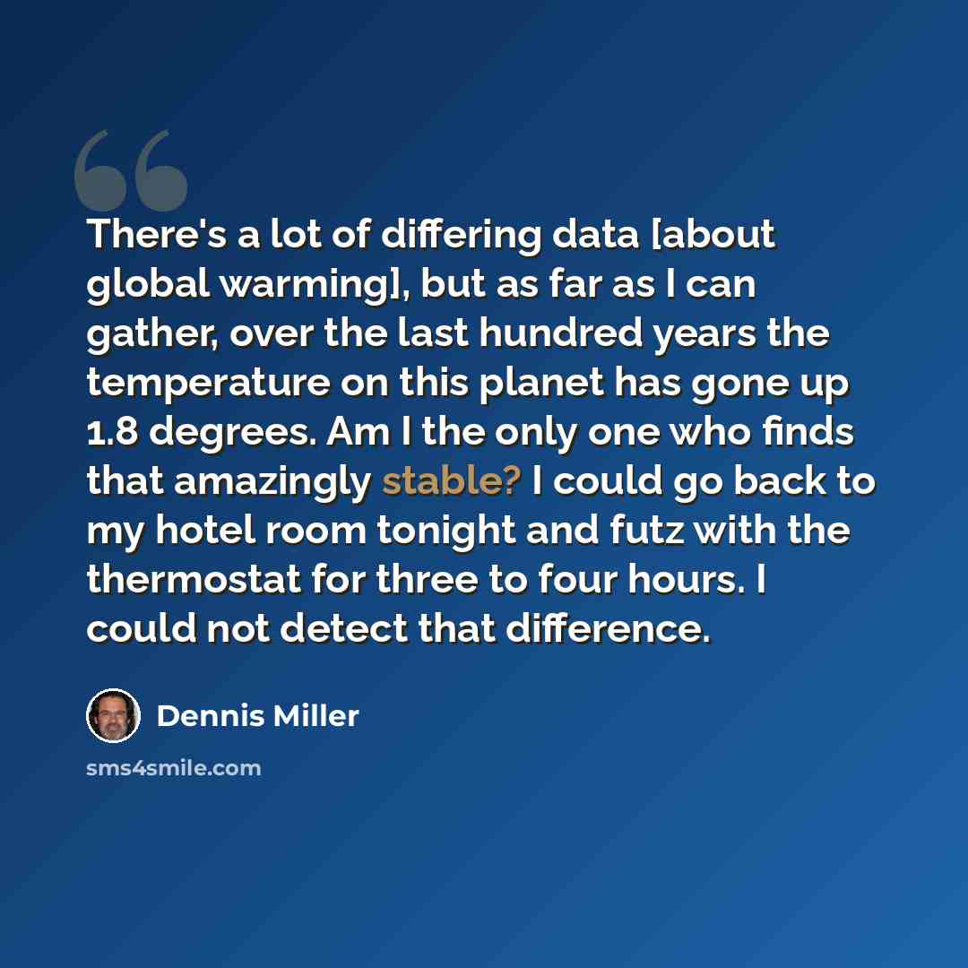 “There's a lot of differing data [about global warming], but as far as I can gather, over the last hundred years the temperature on this planet has gone up 1.8 degrees. Am I the only one who finds that amazingly stable? I could go back to my hotel room tonight and futz with the thermostat for three…” quote by Dennis Miller