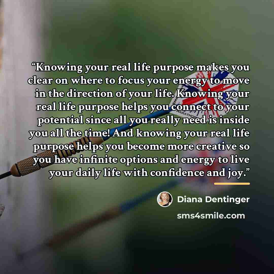 “Knowing your real life purpose makes you clear on where to focus your energy to move in the direction of your life. Knowing your real life purpose helps you connect to your potential since all you really need is inside you all the time! And knowing your real life purpose helps you become more…” quote by Diana Dentinger