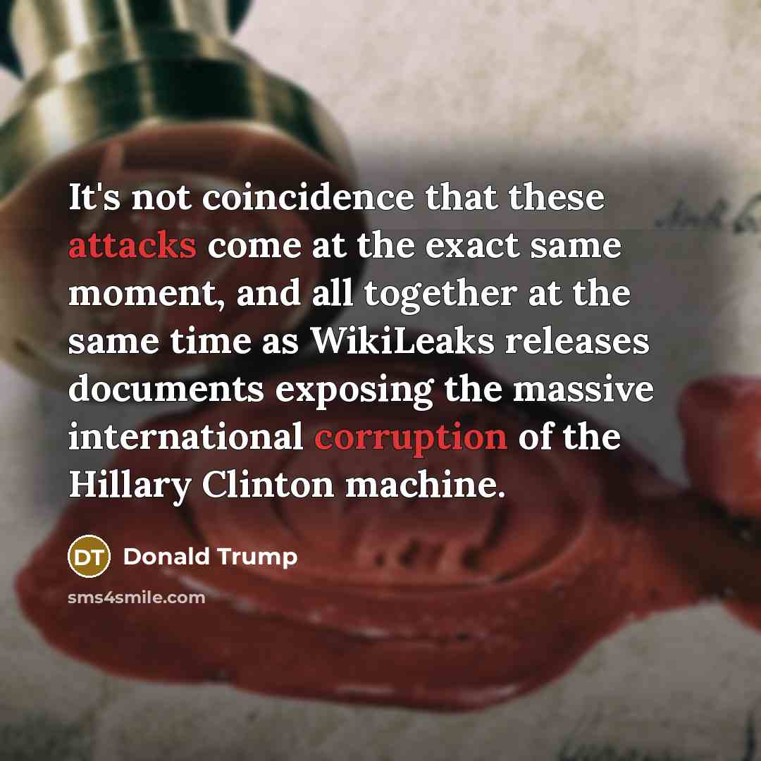 “It's not coincidence that these attacks come at the exact same moment, and all together at the same time as WikiLeaks releases documents exposing the massive international corruption of the Hillary Clinton machine.” quote by Donald Trump