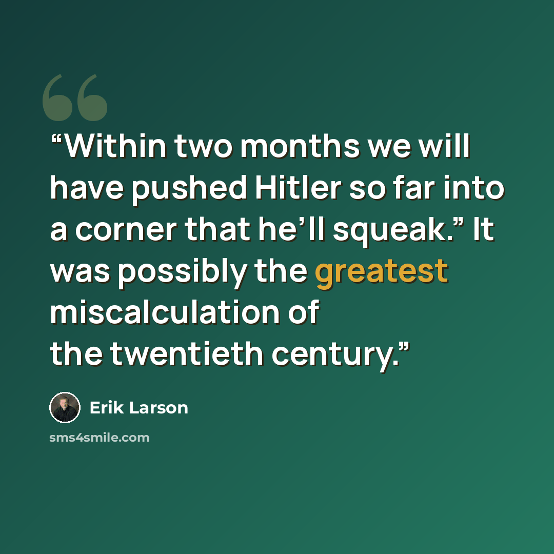 “Within two months we will have pushed Hitler so far into a corner that he’ll squeak.” It was possibly the greatest miscalculation of the twentieth century.” quote by Erik Larson
