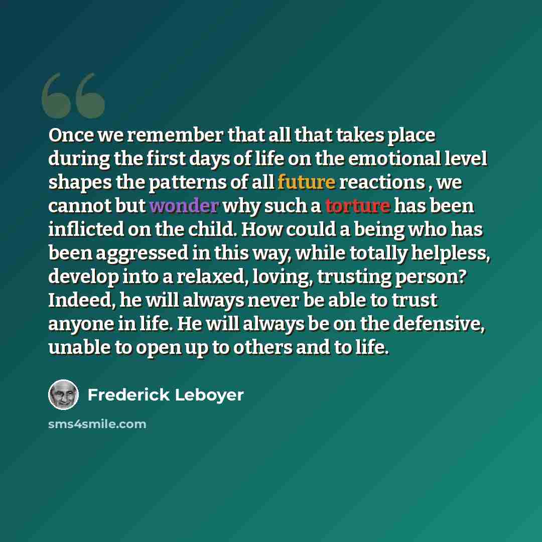 “Once we remember that all that takes place during the first days of life on the emotional level shapes the patterns of all future reactions , we cannot but wonder why such a torture has been inflicted on the child. How could a being who has been aggressed in this way, while totally helpless…” quote by Frederick Leboyer