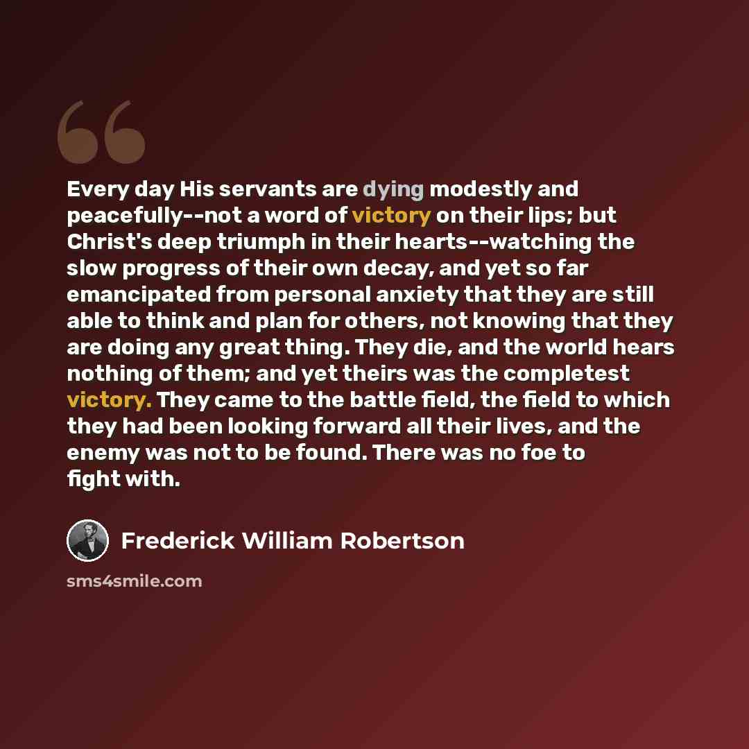 “Every day His servants are dying modestly and peacefully--not a word of victory on their lips; but Christ's deep triumph in their hearts--watching the slow progress of their own decay, and yet so far emancipated from personal anxiety that they are still able to think and plan for others, not…” quote by Frederick William Robertson