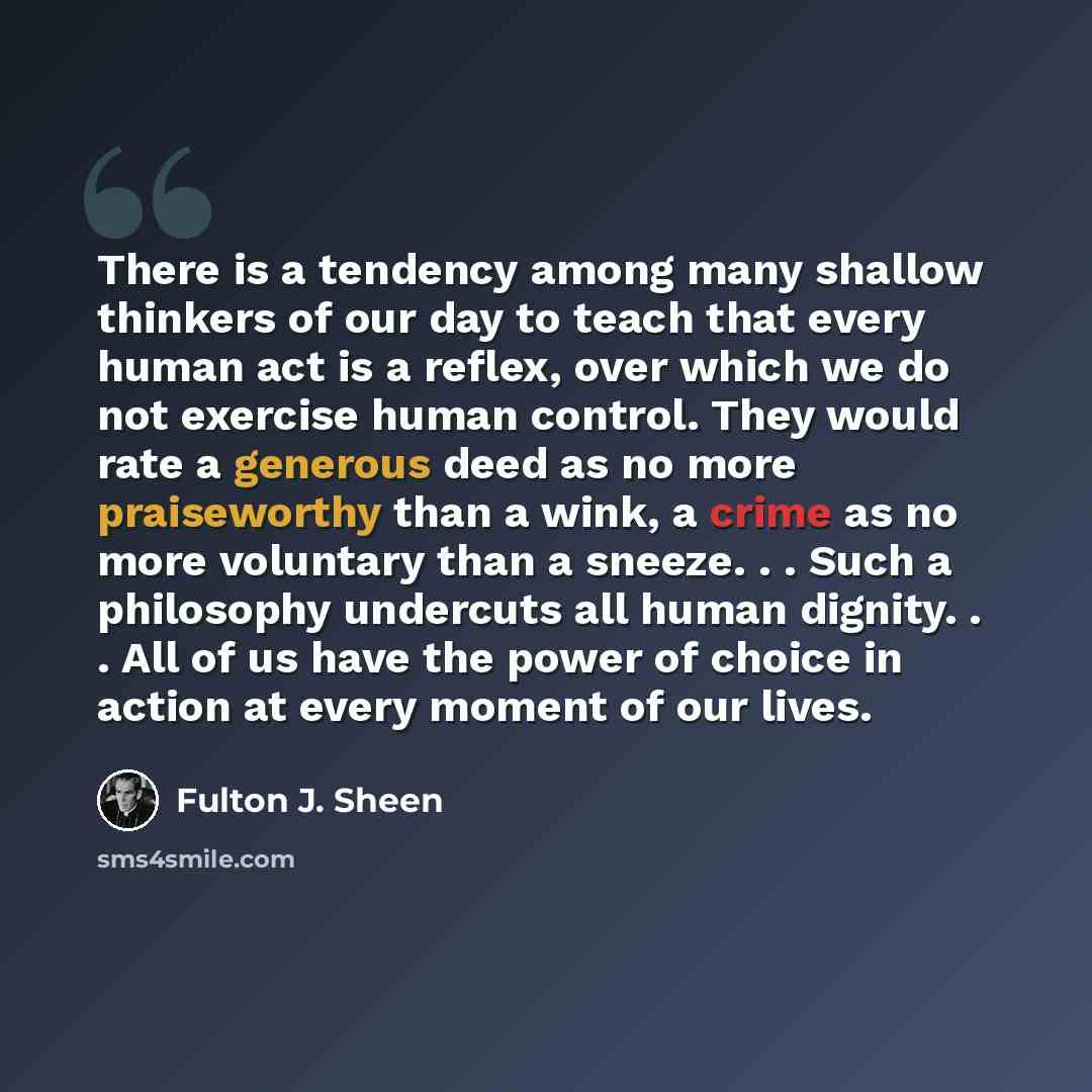 “There is a tendency among many shallow thinkers of our day to teach that every human act is a reflex, over which we do not exercise human control. They would rate a generous deed as no more praiseworthy than a wink, a crime as no more voluntary than a sneeze. . . Such a philosophy undercuts all…” quote by Fulton J. Sheen
