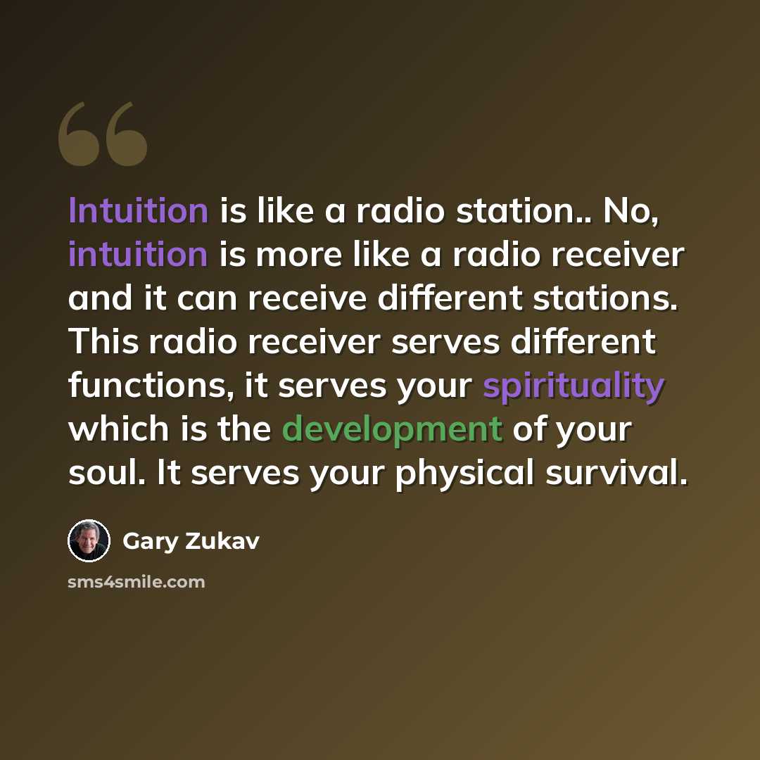 “Intuition is like a radio station.. No, intuition is more like a radio receiver and it can receive different stations. This radio receiver serves different functions, it serves your spirituality which is the development of your soul. It serves your physical survival.” quote by Gary Zukav