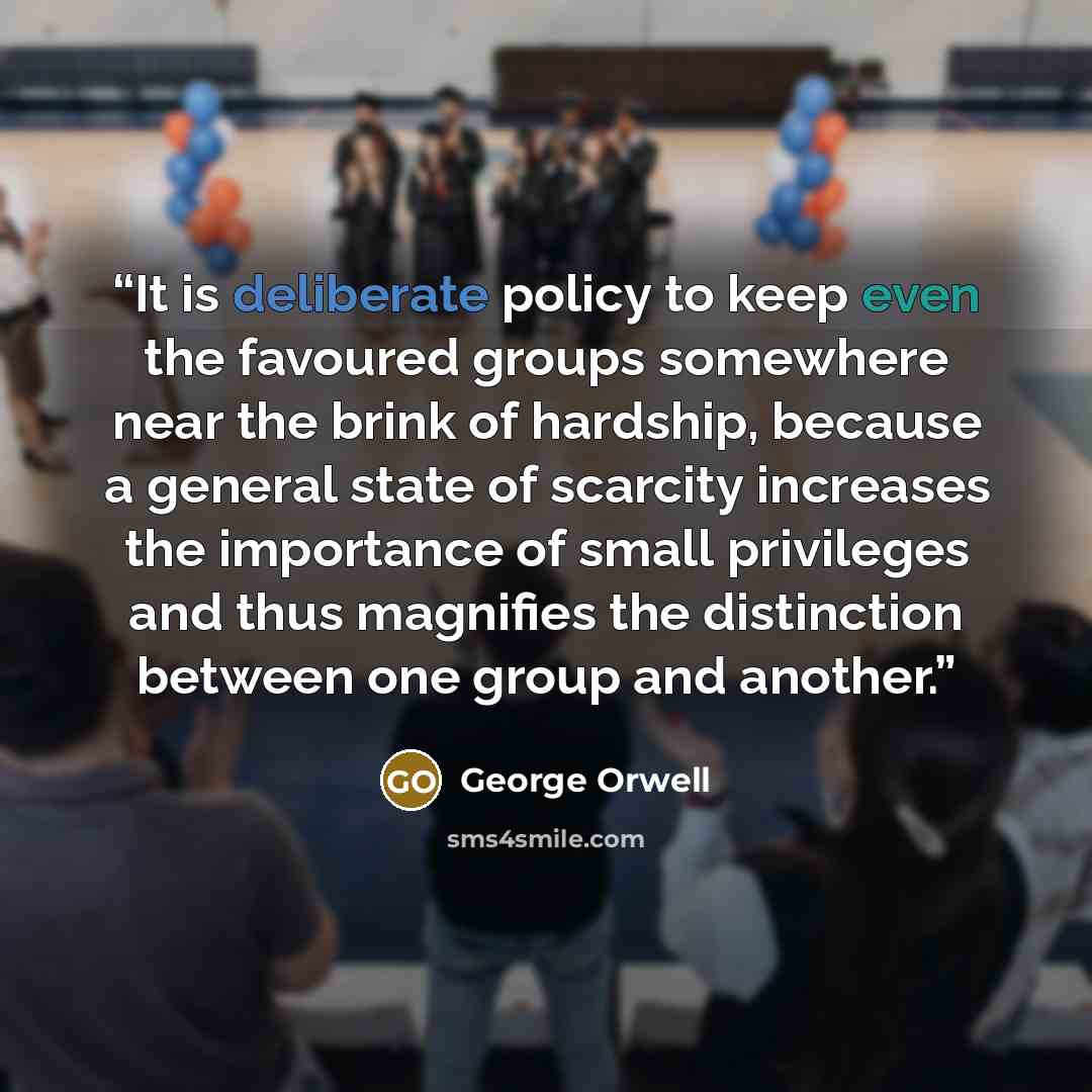 “It is deliberate policy to keep even the favoured groups somewhere near the brink of hardship, because a general state of scarcity increases the importance of small privileges and thus magnifies the distinction between one group and another.” quote by George Orwell