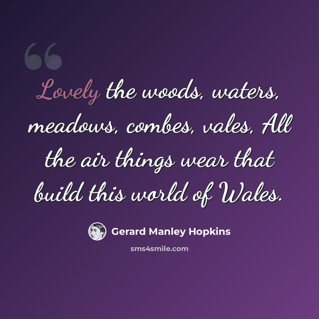 “Lovely the woods, waters, meadows, combes, vales, All the air things wear that build this world of Wales.” quote by Gerard Manley Hopkins