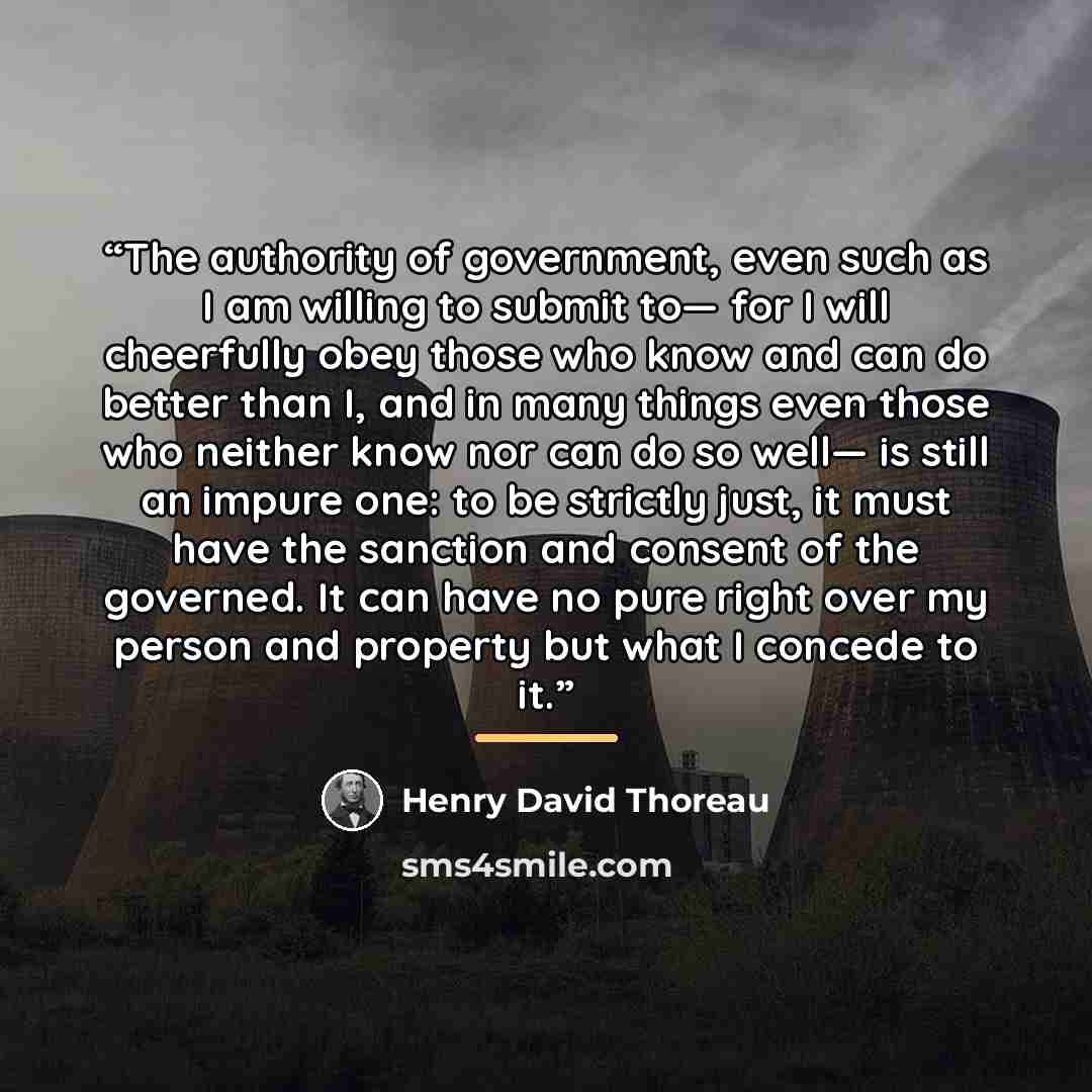 “The authority of government, even such as I am willing to submit to— for I will cheerfully obey those who know and can do better than I, and in many things even those who neither know nor can do so well— is still an impure one: to be strictly just, it must have the sanction and consent of the…” quote by Henry David Thoreau