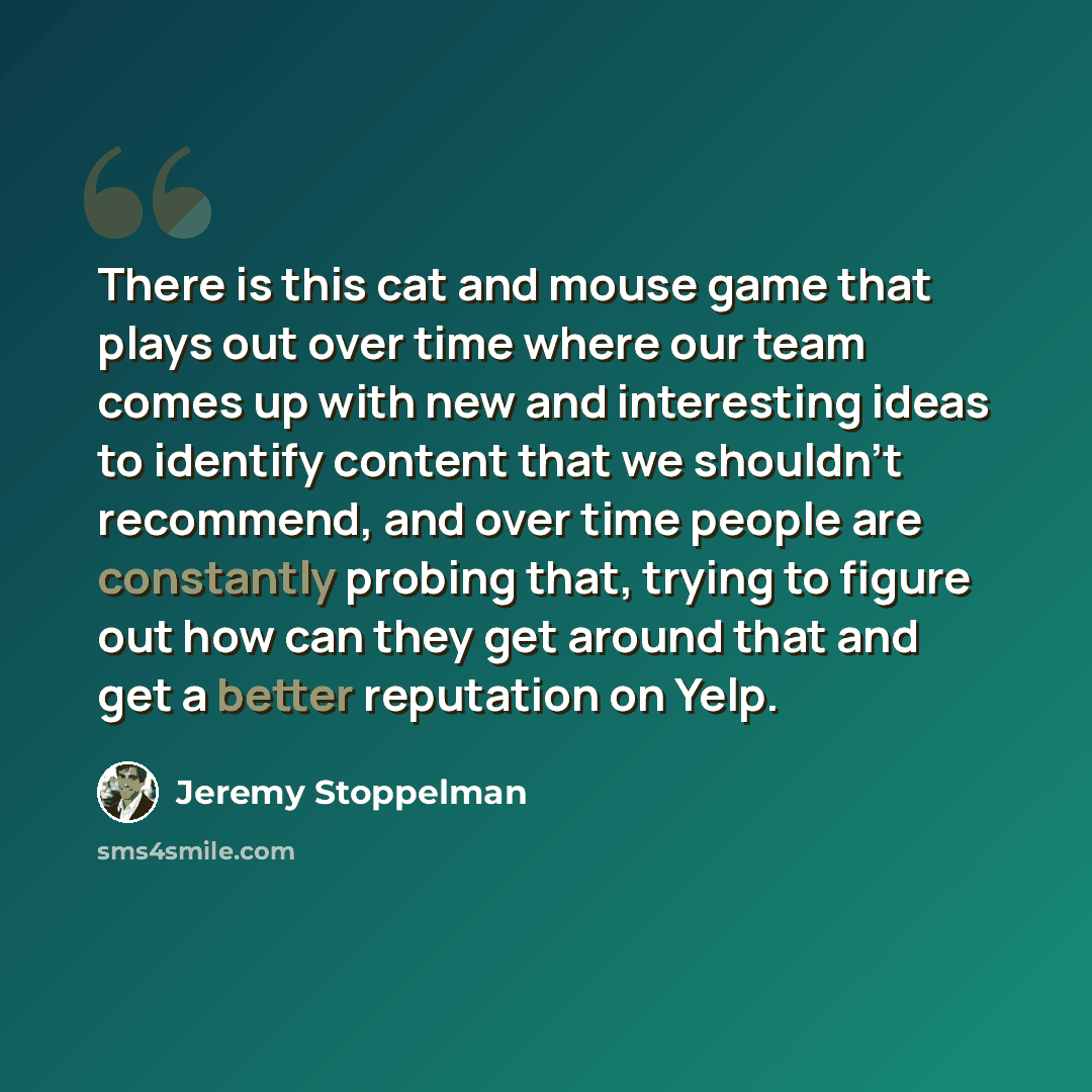 “There is this cat and mouse game that plays out over time where our team comes up with new and interesting ideas to identify content that we shouldn't recommend, and over time people are constantly probing that, trying to figure out how can they get around that and get a better reputation on Yelp.” quote by Jeremy Stoppelman