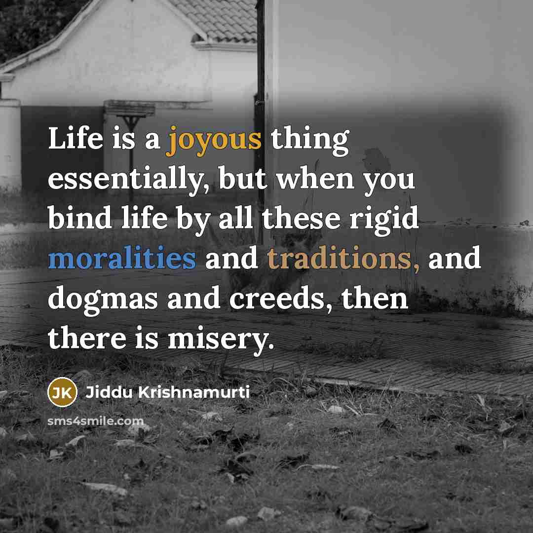 “Life is a joyous thing essentially, but when you bind life by all these rigid moralities and traditions, and dogmas and creeds, then there is misery.” quote by Jiddu Krishnamurti