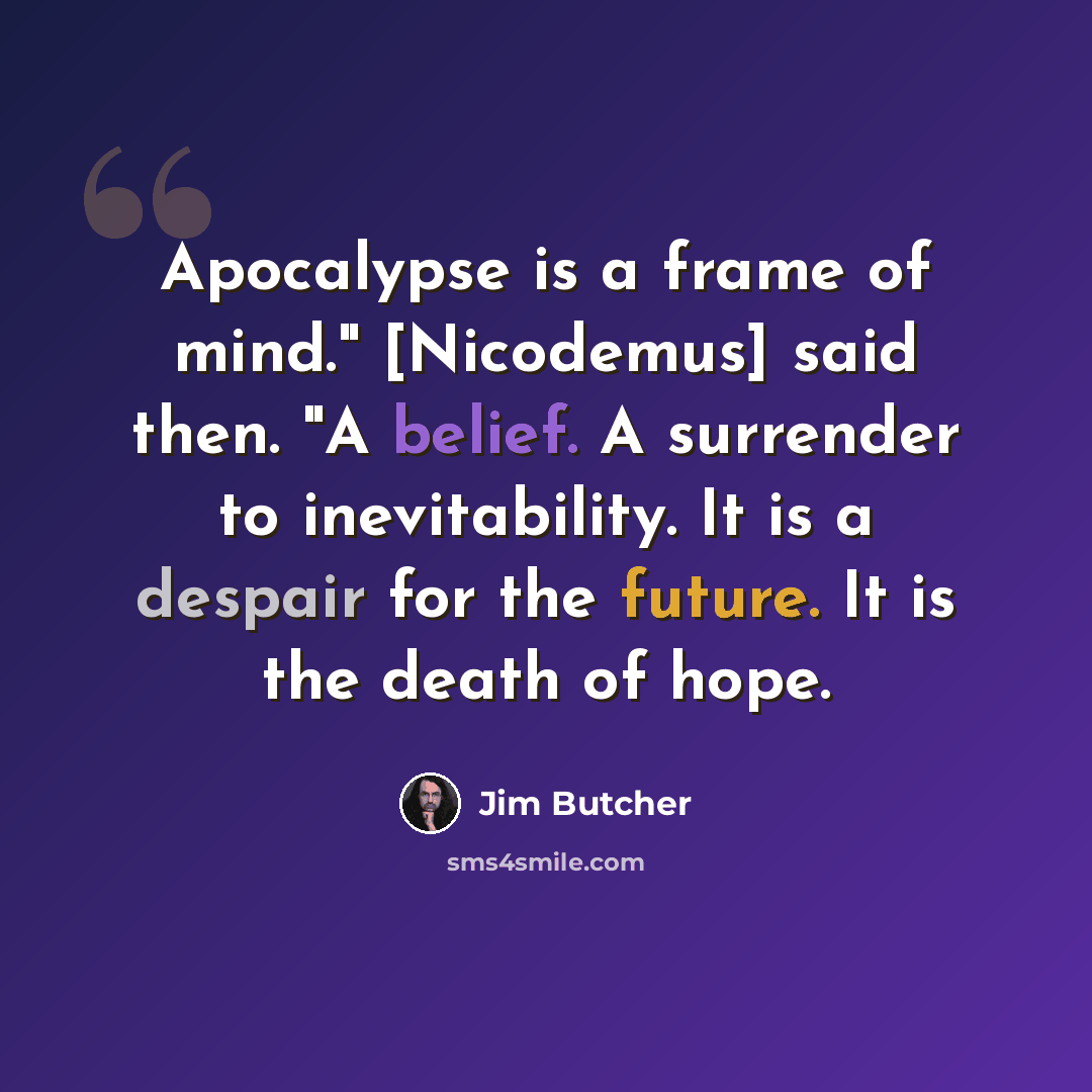“Apocalypse is a frame of mind." [Nicodemus] said then. "A belief. A surrender to inevitability. It is a despair for the future. It is the death of hope.” quote by Jim Butcher