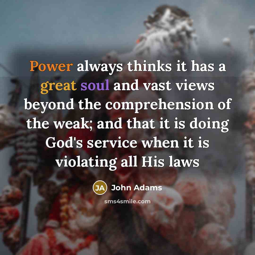 “Power always thinks it has a great soul and vast views beyond the comprehension of the weak; and that it is doing God's service when it is violating all His laws” quote by John Adams