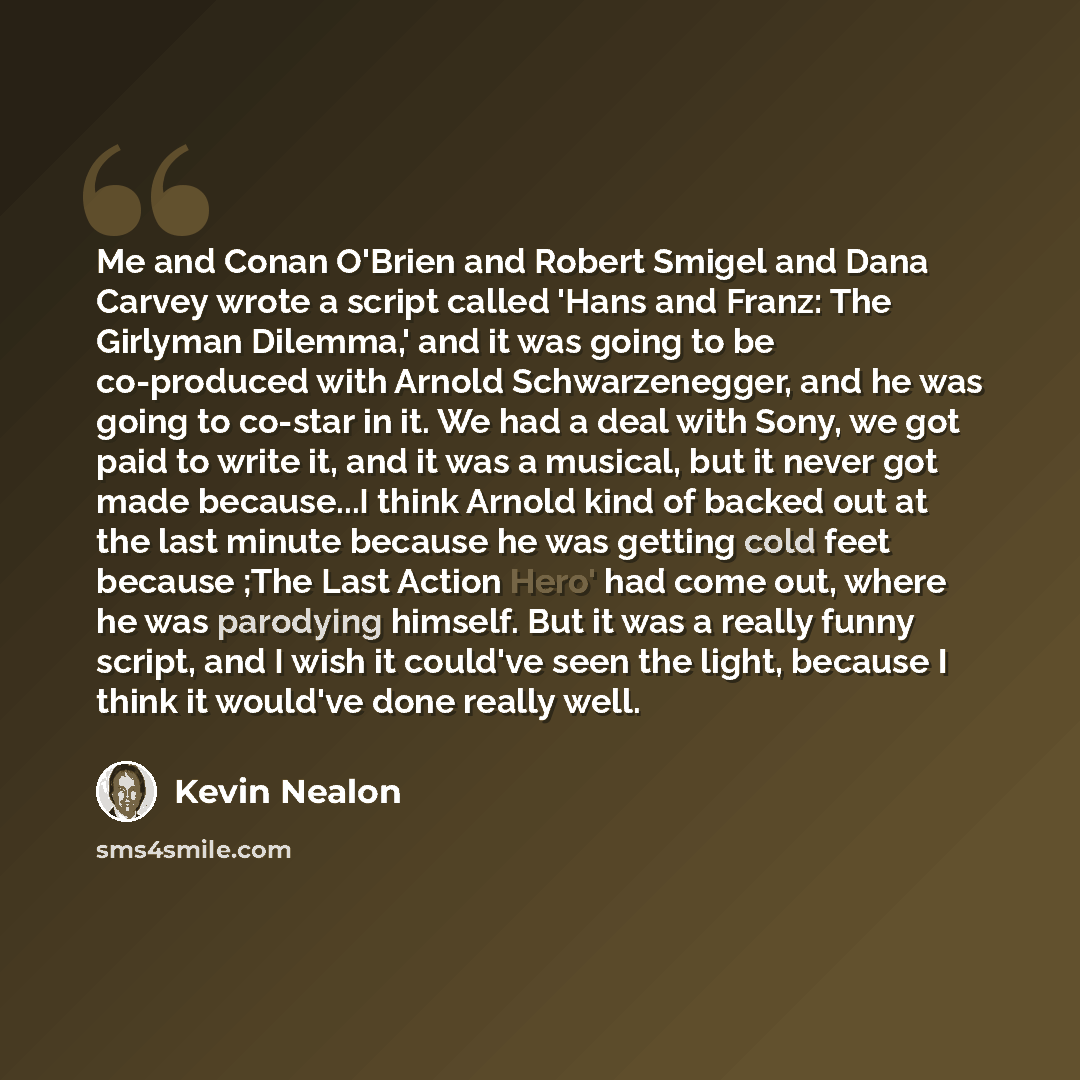 “Me and Conan O'Brien and Robert Smigel and Dana Carvey wrote a script called 'Hans and Franz: The Girlyman Dilemma,' and it was going to be co-produced with Arnold Schwarzenegger, and he was going to co-star in it. We had a deal with Sony, we got paid to write it, and it was a musical, but it…” quote by Kevin Nealon