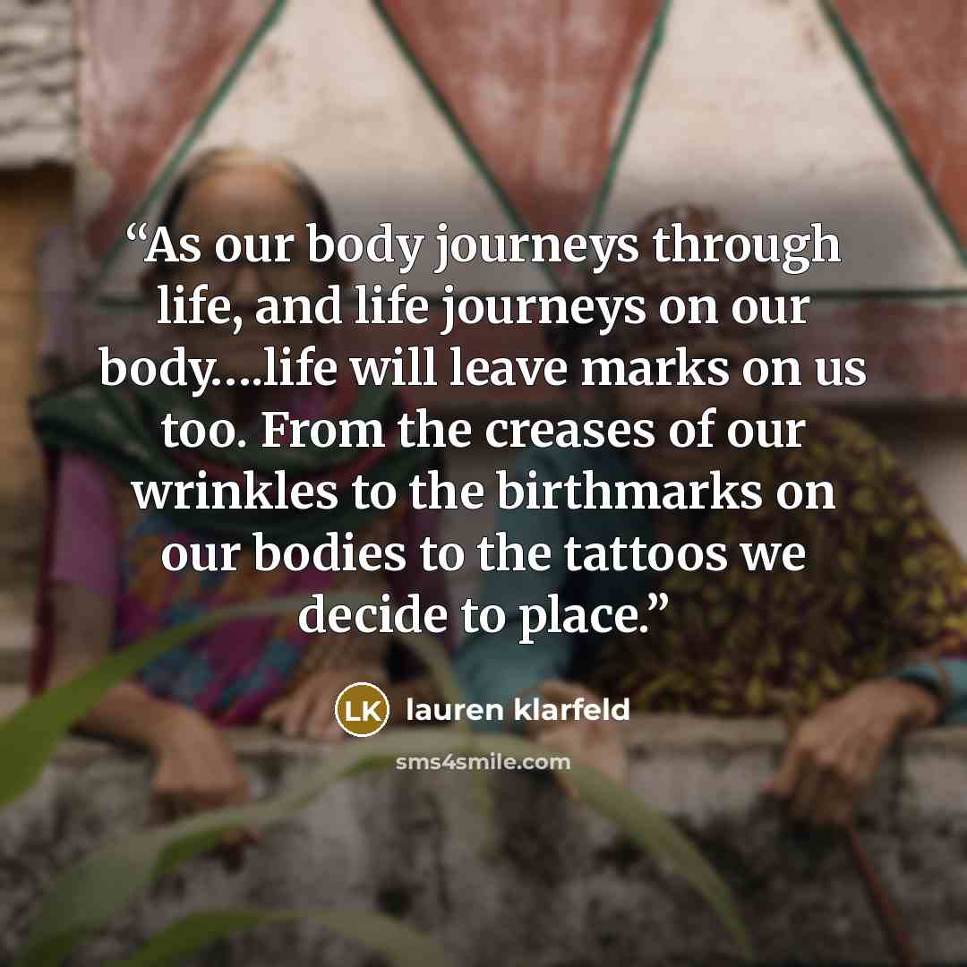 “As our body journeys through life, and life journeys on our body….life will leave marks on us too. From the creases of our wrinkles to the birthmarks on our bodies to the tattoos we decide to place.” quote by lauren klarfeld