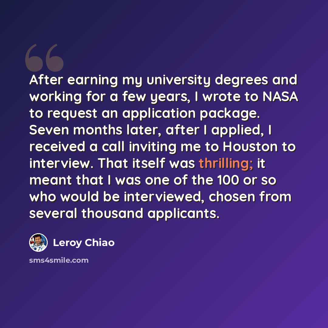 “After earning my university degrees and working for a few years, I wrote to NASA to request an application package. Seven months later, after I applied, I received a call inviting me to Houston to interview. That itself was thrilling; it meant that I was one of the 100 or so who would be…” quote by Leroy Chiao